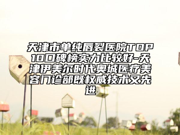 天津市单纯唇裂医院TOP10口碑榜实力比较好-天津伊美尔时代奥城医疗美容门诊部既权威技术又先进