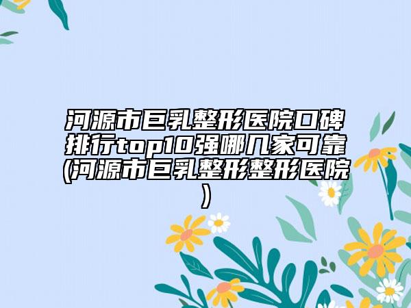 河源市巨乳整形医院口碑排行top10强哪几家可靠(河源市巨乳整形整形医院)