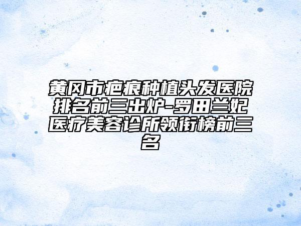 黄冈市疤痕种植头发医院排名前三出炉-罗田兰妃医疗美容诊所领衔榜前三名