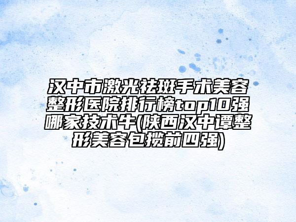 汉中市激光祛斑手术美容整形医院排行榜top10强哪家技术牛(陕西汉中谭整形美容包揽前四强)