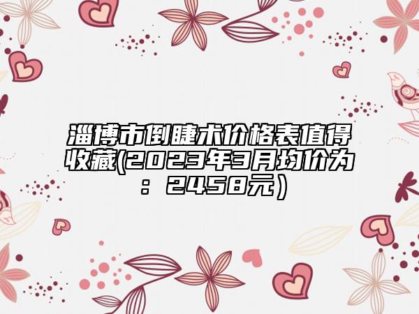 淄博市倒睫术价格表值得收藏(2023年3月均价为：2458元）