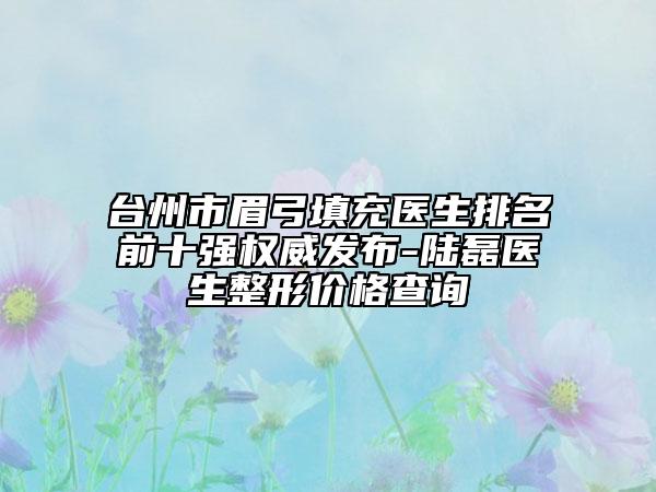 台州市眉弓填充医生排名前十强权威发布-陆磊医生整形价格查询