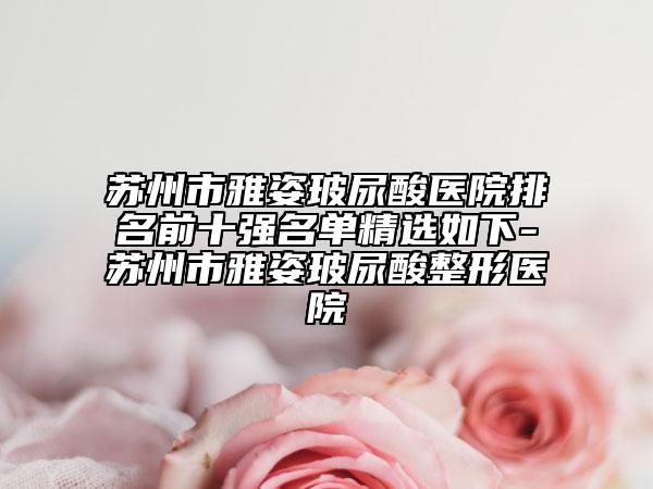 苏州市雅姿玻尿酸医院排名前十强名单精选如下-苏州市雅姿玻尿酸整形医院