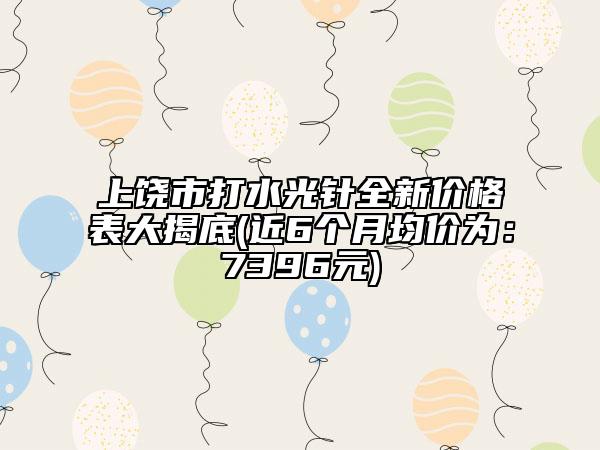 上饶市打水光针全新价格表大揭底(近6个月均价为：7396元)