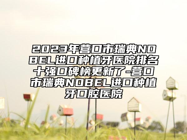 2023年营口市瑞典NOBEL进口种植牙医院排名十强口碑榜更新了-营口市瑞典NOBEL进口种植牙口腔医院