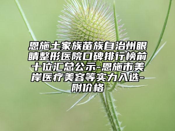 恩施土家族苗族自治州眼睛整形医院口碑排行榜前十位汇总公示-恩施市美岸医疗美容等实力入选-附价格