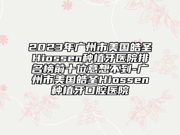 2023年广州市美国皓圣Hiossen种植牙医院排名榜前十位意想不到-广州市美国皓圣Hiossen种植牙口腔医院