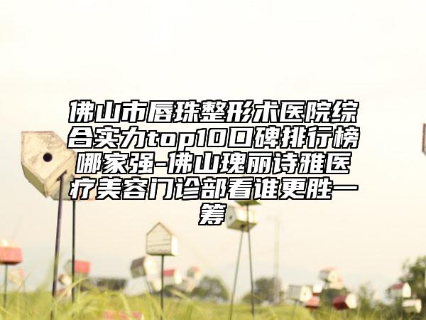 佛山市唇珠整形术医院综合实力top10口碑排行榜哪家强-佛山瑰丽诗雅医疗美容门诊部看谁更胜一筹