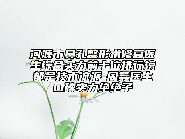 河源市鼻孔整形术修复医生综合实力前十位排行榜都是技术流派-周螽医生口碑实力绝绝子