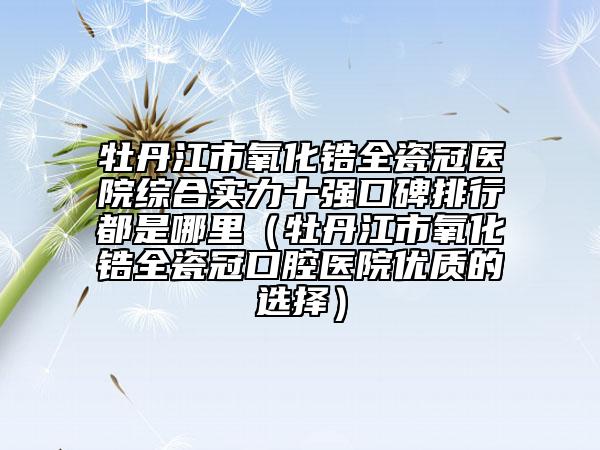 牡丹江市氧化锆全瓷冠医院综合实力十强口碑排行都是哪里（牡丹江市氧化锆全瓷冠口腔医院优质的选择）