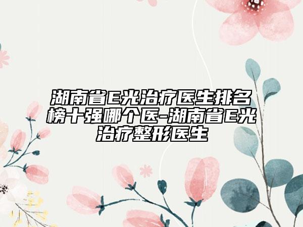 湖南省E光治疗医生排名榜十强哪个医-湖南省E光治疗整形医生