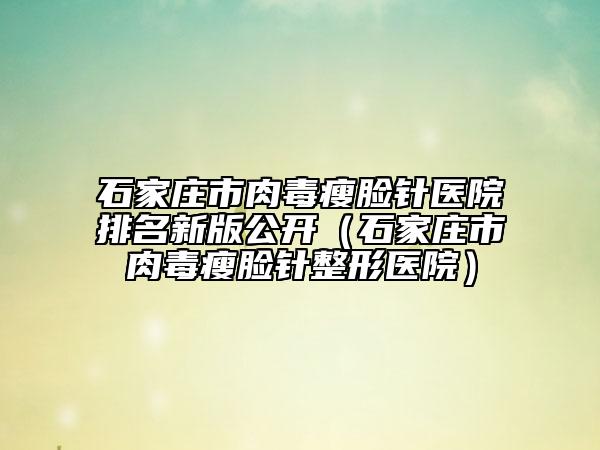 石家庄市肉毒瘦脸针医院排名新版公开（石家庄市肉毒瘦脸针整形医院）