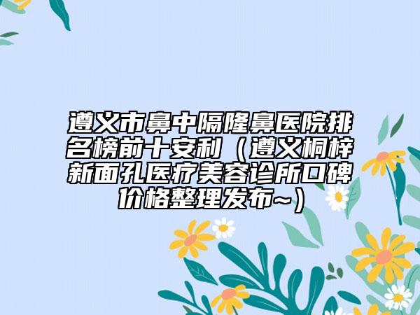 遵义市鼻中隔隆鼻医院排名榜前十安利（遵义桐梓新面孔医疗美容诊所口碑价格整理发布~）