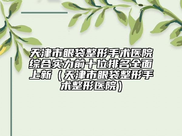 天津市眼袋整形手术医院综合实力前十位排名全面上新（天津市眼袋整形手术整形医院）