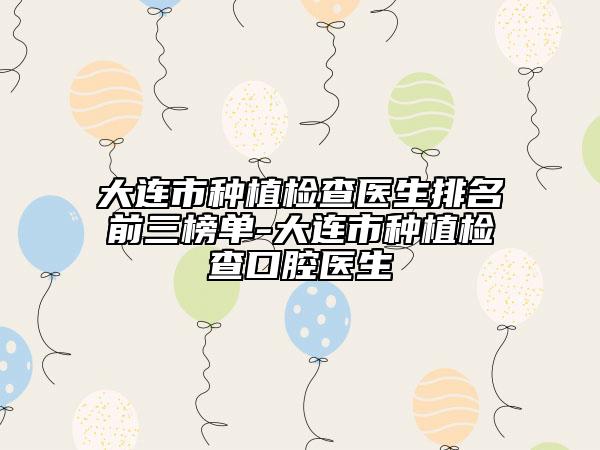 大连市种植检查医生排名前三榜单-大连市种植检查口腔医生