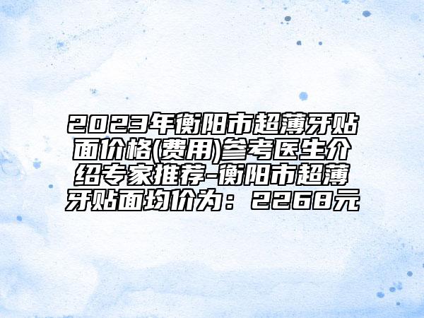 2023年衡阳市超薄牙贴面价格(费用)参考医生介绍专家推荐-衡阳市超薄牙贴面均价为：2268元