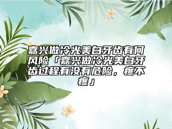 嘉兴做冷光美白牙齿有何风险「嘉兴做冷光美白牙齿过程有没有危险，疼不疼」