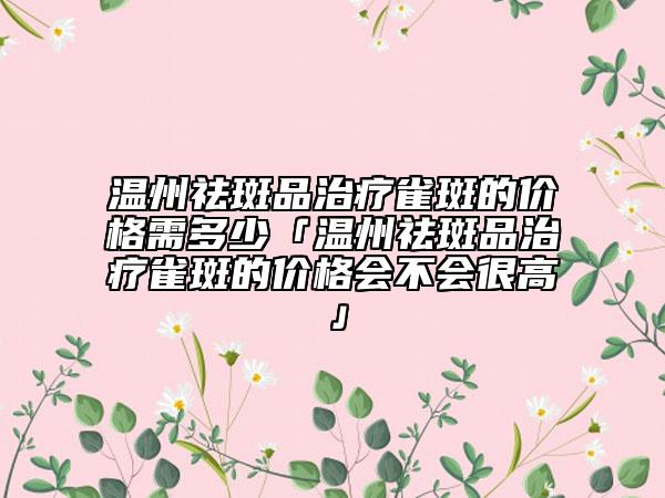温州祛斑品治疗雀斑的价格需多少「温州祛斑品治疗雀斑的价格会不会很高」