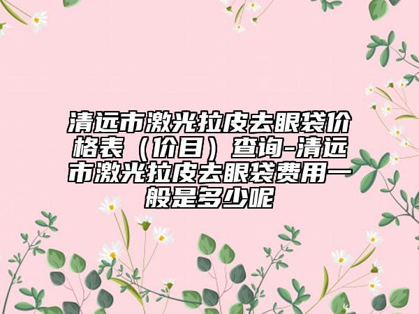 清远市激光拉皮去眼袋价格表（价目）查询-清远市激光拉皮去眼袋费用一般是多少呢