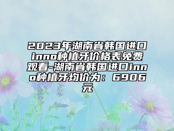 2023年湖南省韩国进口inno种植牙价格表免费观看-湖南省韩国进口inno种植牙均价为：6906元