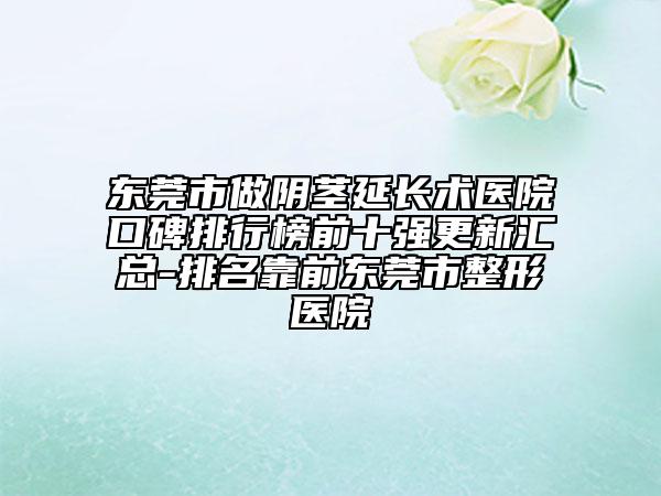 东莞市做阴茎延长术医院口碑排行榜前十强更新汇总-排名靠前东莞市整形医院