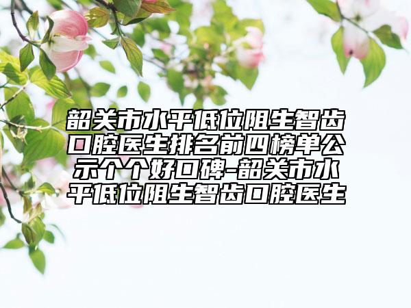 韶关市水平低位阻生智齿口腔医生排名前四榜单公示个个好口碑-韶关市水平低位阻生智齿口腔医生