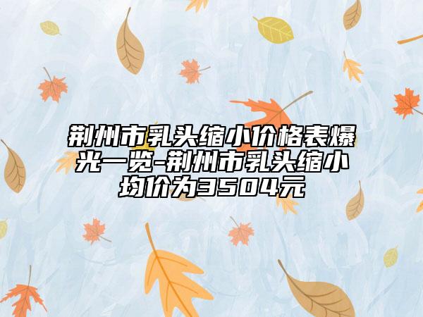 荆州市乳头缩小价格表爆光一览-荆州市乳头缩小均价为3504元