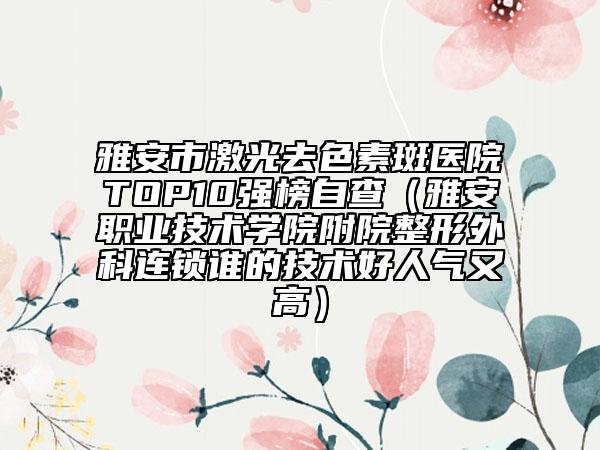 雅安市激光去色素斑医院TOP10强榜自查（雅安职业技术学院附院整形外科连锁谁的技术好人气又高）