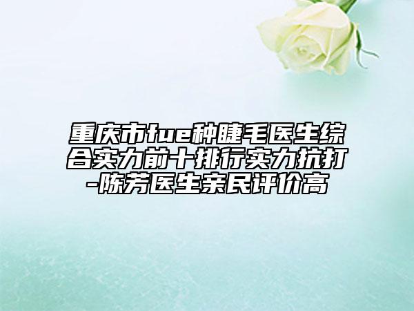 重庆市fue种睫毛医生综合实力前十排行实力抗打-陈芳医生亲民评价高