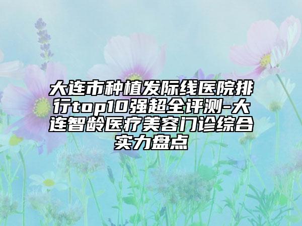 大连市种植发际线医院排行top10强超全评测-大连智龄医疗美容门诊综合实力盘点