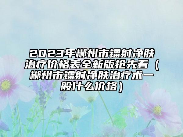 2023年郴州市镭射净肤治疗价格表全新版抢先看（郴州市镭射净肤治疗术一般什么价格）
