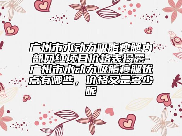 广州市水动力吸脂瘦腿内部网红项目价格表揭露-广州市水动力吸脂瘦腿优点有哪些，价格又是多少呢