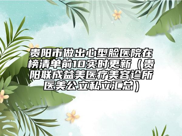 贵阳市做出心型脸医院在榜清单前10实时更新（贵阳联成益美医疗美容诊所医美公立私立汇总）