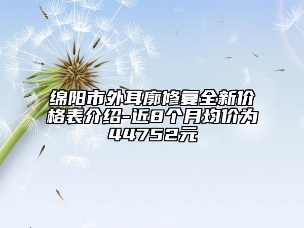 绵阳市外耳廓修复全新价格表介绍-近8个月均价为44752元