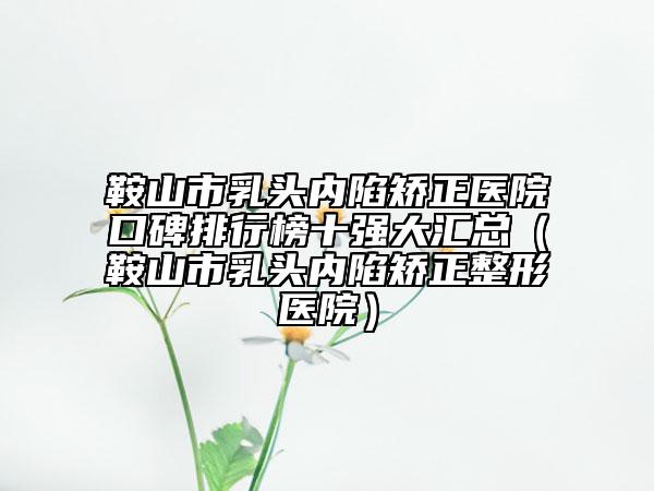 鞍山市乳头内陷矫正医院口碑排行榜十强大汇总（鞍山市乳头内陷矫正整形医院）