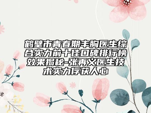 鹤壁市青春期丰胸医生综合实力前十佳口碑排行榜效果揭秘-张再义医生技术实力俘获人心