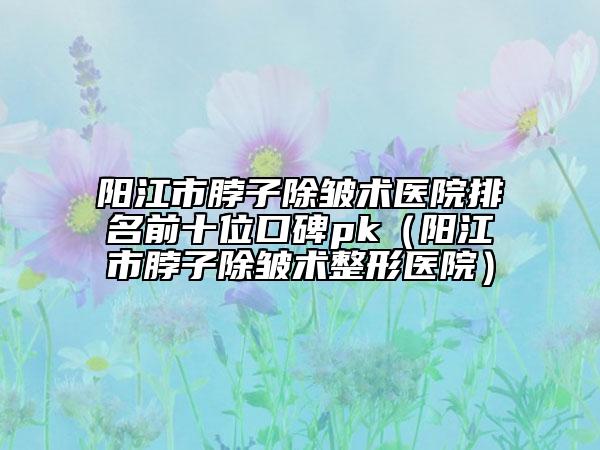 阳江市脖子除皱术医院排名前十位口碑pk（阳江市脖子除皱术整形医院）