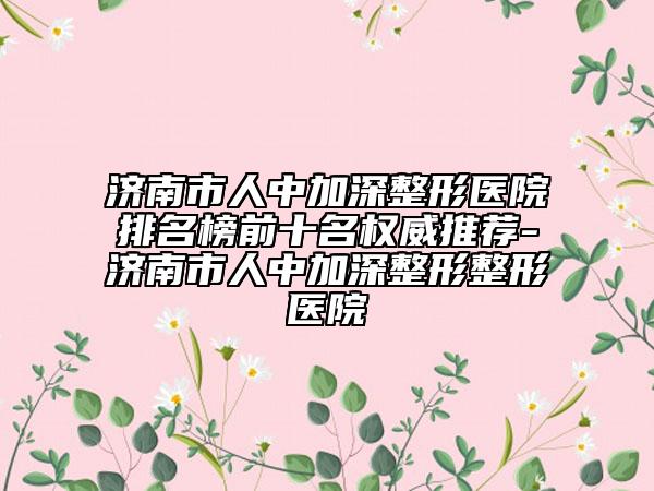 济南市人中加深整形医院排名榜前十名权威推荐-济南市人中加深整形整形医院