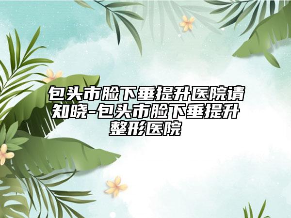 包头市脸下垂提升医院请知晓-包头市脸下垂提升整形医院