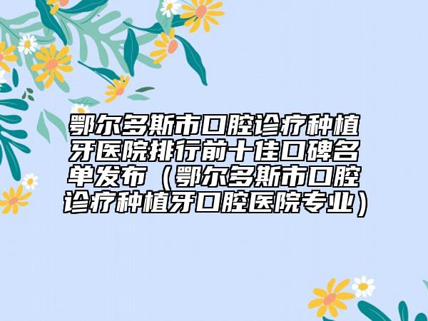 鄂尔多斯市口腔诊疗种植牙医院排行前十佳口碑名单发布（鄂尔多斯市口腔诊疗种植牙口腔医院专业）