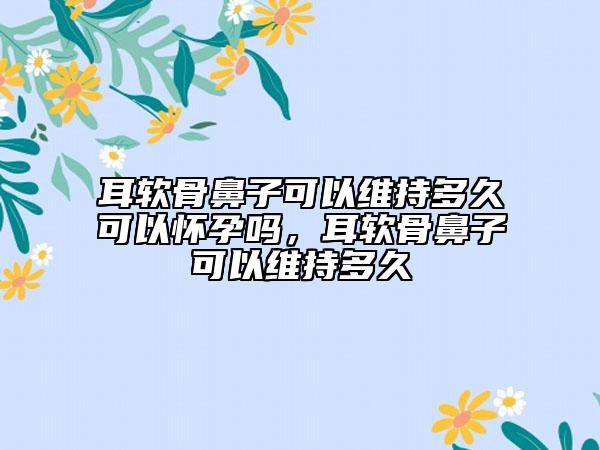 耳软骨鼻子可以维持多久可以怀孕吗，耳软骨鼻子可以维持多久