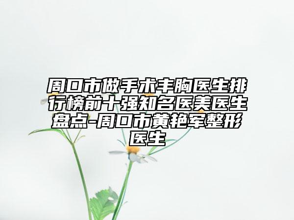 周口市做手术丰胸医生排行榜前十强知名医美医生盘点-周口市黄艳军整形医生
