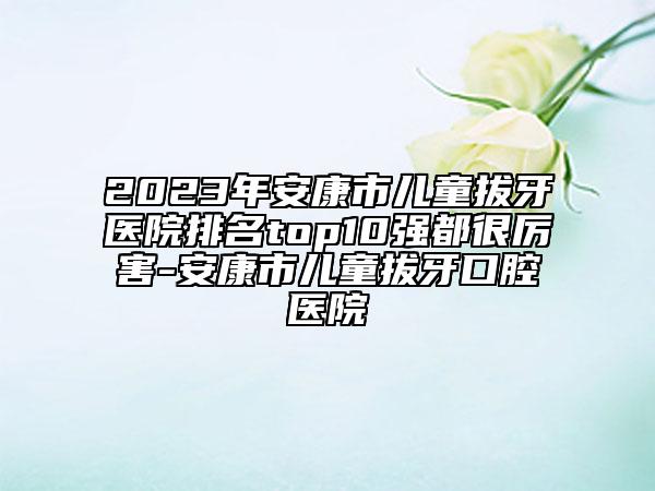 2023年安康市儿童拔牙医院排名top10强都很厉害-安康市儿童拔牙口腔医院