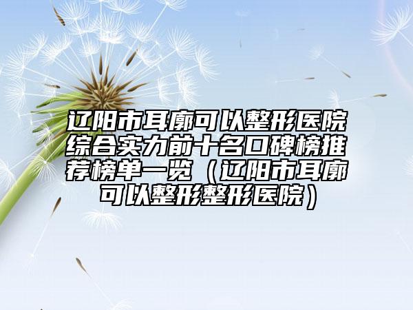 辽阳市耳廓可以整形医院综合实力前十名口碑榜推荐榜单一览（辽阳市耳廓可以整形整形医院）