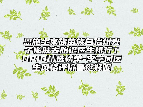 恩施土家族苗族自治州光子嫩肤去胎记医生排行TOP10精选榜单-李学周医生风格评价看挺好呢
