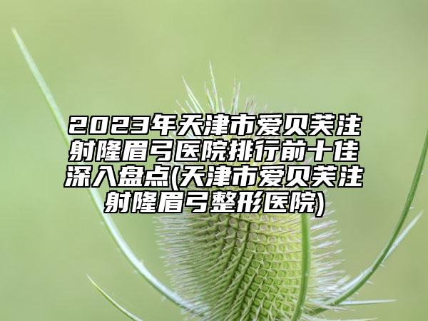2023年天津市爱贝芙注射隆眉弓医院排行前十佳深入盘点(天津市爱贝芙注射隆眉弓整形医院)