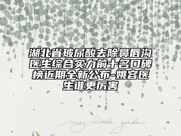 湖北省玻尿酸去除鼻唇沟医生综合实力前十名口碑榜近期全新公布-姚容医生谁更厉害