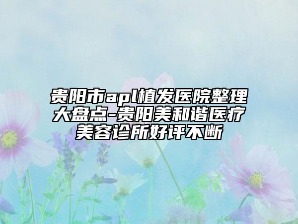 贵阳市apl植发医院整理大盘点-贵阳美和谐医疗美容诊所好评不断