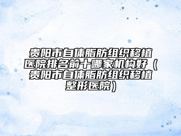 贵阳市自体脂肪组织移植医院排名前十哪家机构好（贵阳市自体脂肪组织移植整形医院）