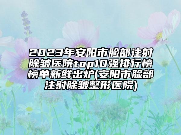 2023年安阳市脸部注射除皱医院top10强排行榜榜单新鲜出炉(安阳市脸部注射除皱整形医院)
